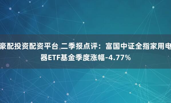 豪配投资配资平台 二季报点评：富国中证全指家用电器ETF基金季度涨幅-4.77%