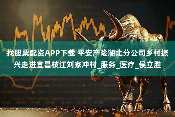找股票配资APP下载 平安产险湖北分公司乡村振兴走进宜昌枝江刘家冲村_服务_医疗_侯立胜