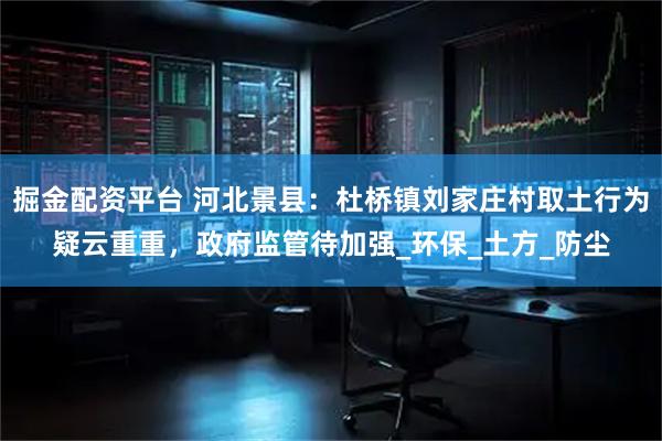掘金配资平台 河北景县：杜桥镇刘家庄村取土行为疑云重重，政府监管待加强_环保_土方_防尘