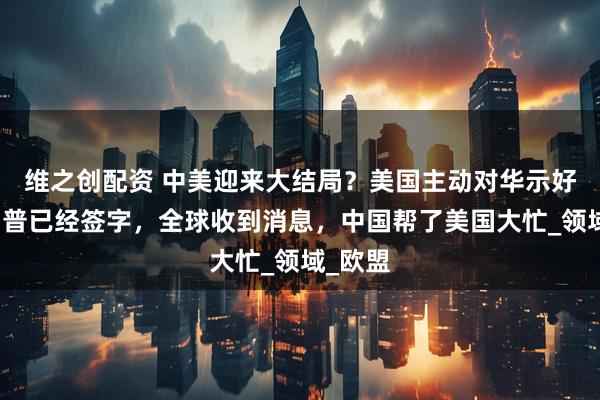 维之创配资 中美迎来大结局？美国主动对华示好，特朗普已经签字，全球收到消息，中国帮了美国大忙_领域_欧盟