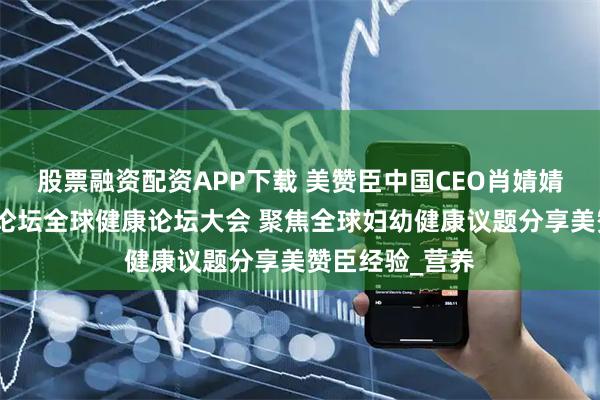 股票融资配资APP下载 美赞臣中国CEO肖婧婧出席博鳌亚洲论坛全球健康论坛大会 聚焦全球妇幼健康议题分享美赞臣经验_营养