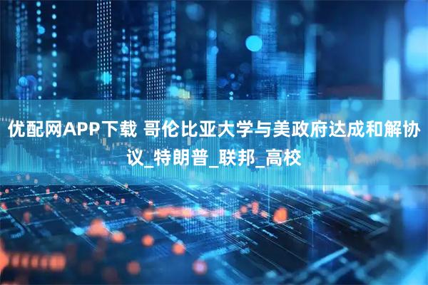 优配网APP下载 哥伦比亚大学与美政府达成和解协议_特朗普_联邦_高校