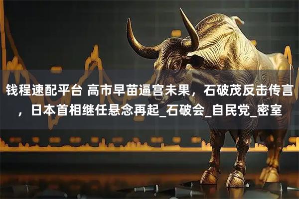 钱程速配平台 高市早苗逼宫未果，石破茂反击传言，日本首相继任悬念再起_石破会_自民党_密室