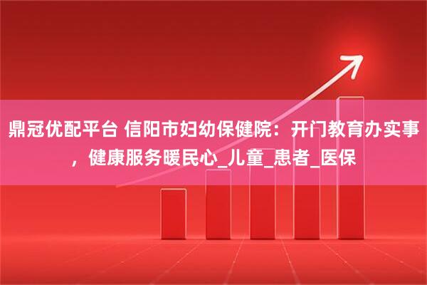 鼎冠优配平台 信阳市妇幼保健院：开门教育办实事，健康服务暖民心_儿童_患者_医保