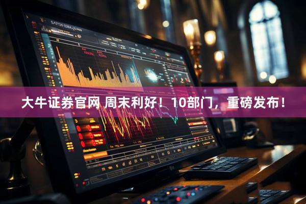 大牛证券官网 周末利好！10部门，重磅发布！