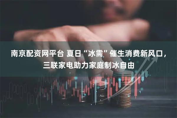 南京配资网平台 夏日“冰需”催生消费新风口，三联家电助力家庭制冰自由