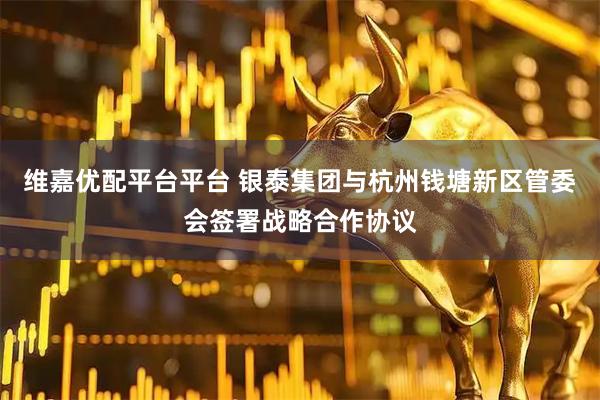 维嘉优配平台平台 银泰集团与杭州钱塘新区管委会签署战略合作协议