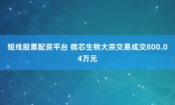 短线股票配资平台 微芯生物大宗交易成交800.04万元