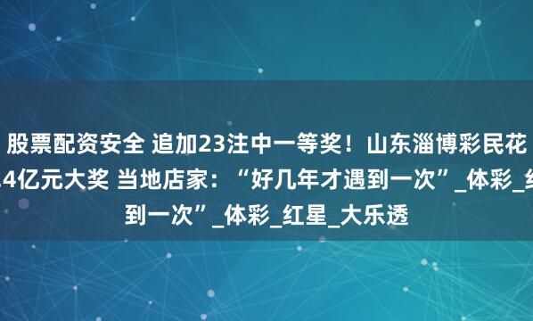 股票配资安全 追加23注中一等奖！山东淄博彩民花69元开出2.4亿元大奖 当地店家：“好几年才遇到一次”_体彩_红星_大乐透