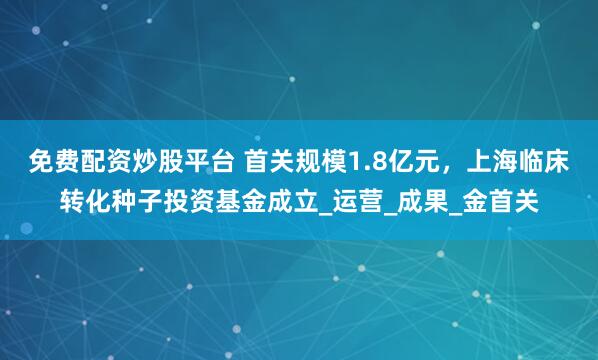 免费配资炒股平台 首关规模1.8亿元，上海临床转化种子投资基金成立_运营_成果_金首关