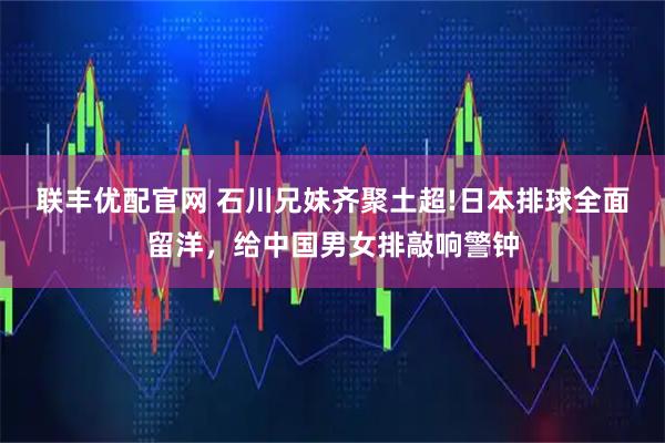 联丰优配官网 石川兄妹齐聚土超!日本排球全面留洋，给中国男女排敲响警钟