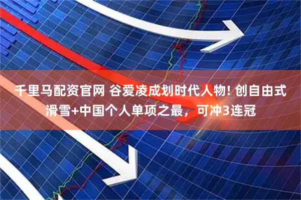 千里马配资官网 谷爱凌成划时代人物! 创自由式滑雪+中国个人单项之最，可冲3连冠