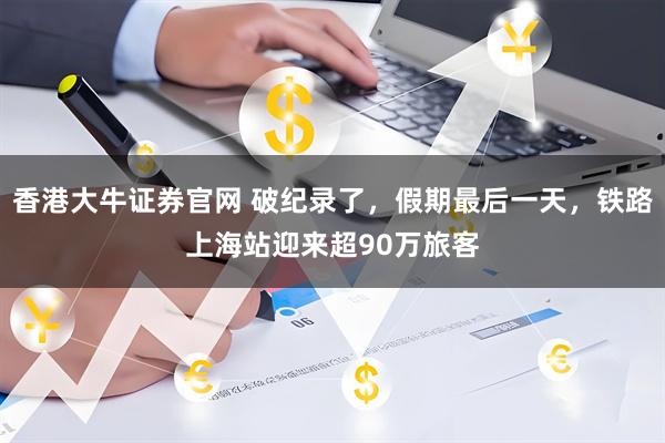 香港大牛证券官网 破纪录了，假期最后一天，铁路上海站迎来超90万旅客