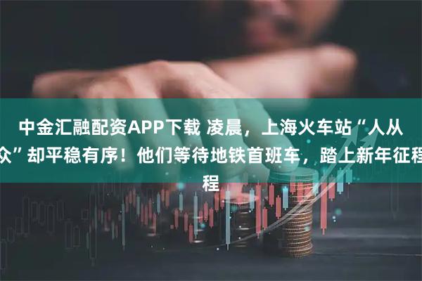 中金汇融配资APP下载 凌晨，上海火车站“人从众”却平稳有序！他们等待地铁首班车，踏上新年征程