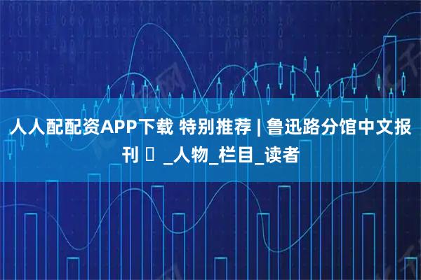 人人配配资APP下载 特别推荐 | 鲁迅路分馆中文报刊 ⑳_人物_栏目_读者