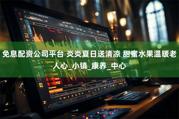 免息配资公司平台 炎炎夏日送清凉 甜蜜水果温暖老人心_小镇_康养_中心