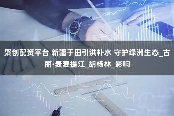 聚创配资平台 新疆于田引洪补水 守护绿洲生态_古丽·麦麦提江_胡杨林_影响