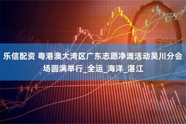 乐信配资 粤港澳大湾区广东志愿净滩活动吴川分会场圆满举行_全运_海洋_湛江