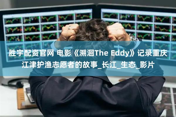 胜宇配资官网 电影《溯洄The Eddy》记录重庆江津护渔志愿者的故事_长江_生态_影片