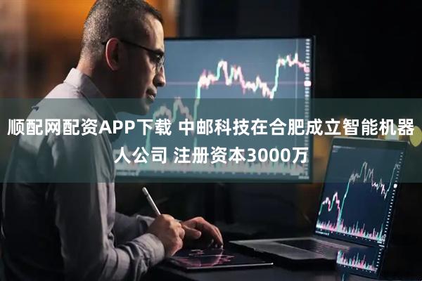 顺配网配资APP下载 中邮科技在合肥成立智能机器人公司 注册资本3000万