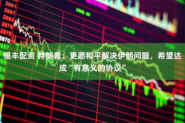 恒丰配资 特朗普：更愿和平解决伊朗问题，希望达成“有意义的协议”
