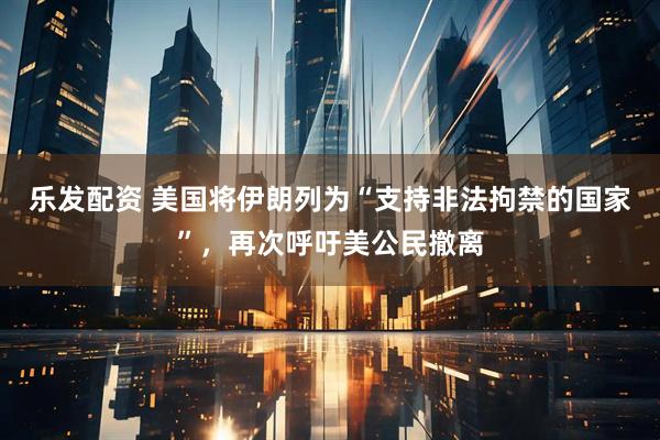 乐发配资 美国将伊朗列为“支持非法拘禁的国家”，再次呼吁美公民撤离