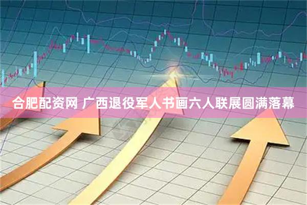 合肥配资网 广西退役军人书画六人联展圆满落幕