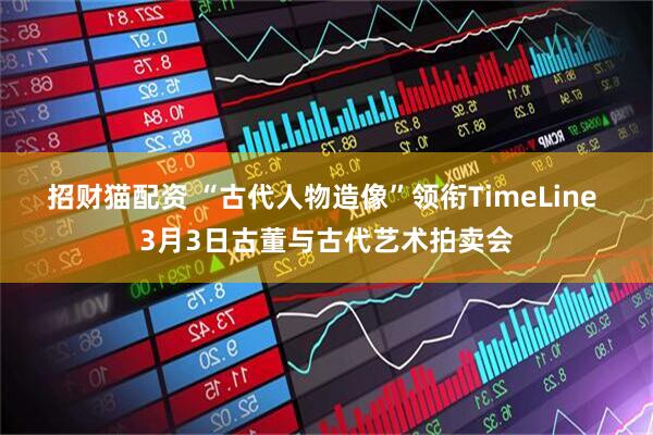招财猫配资 “古代人物造像”领衔TimeLine 3月3日古董与古代艺术拍卖会