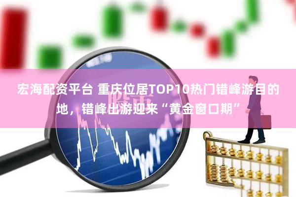 宏海配资平台 重庆位居TOP10热门错峰游目的地，错峰出游迎来“黄金窗口期”