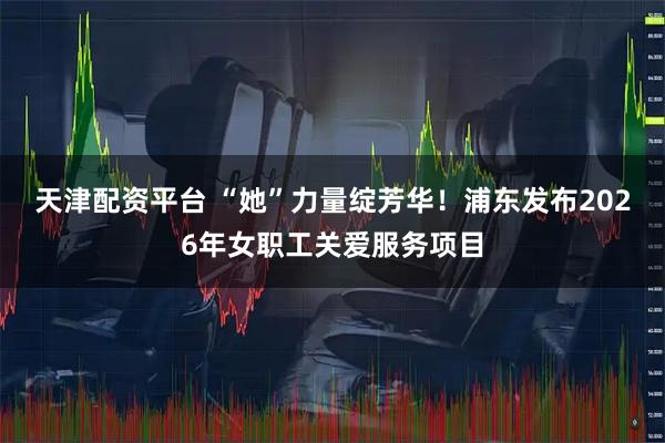 天津配资平台 “她”力量绽芳华！浦东发布2026年女职工关爱服务项目