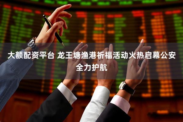 大额配资平台 龙王塘渔港祈福活动火热启幕公安全力护航