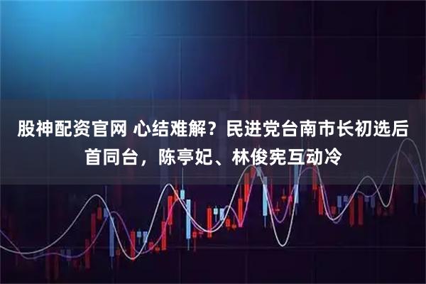 股神配资官网 心结难解？民进党台南市长初选后首同台，陈亭妃、林俊宪互动冷