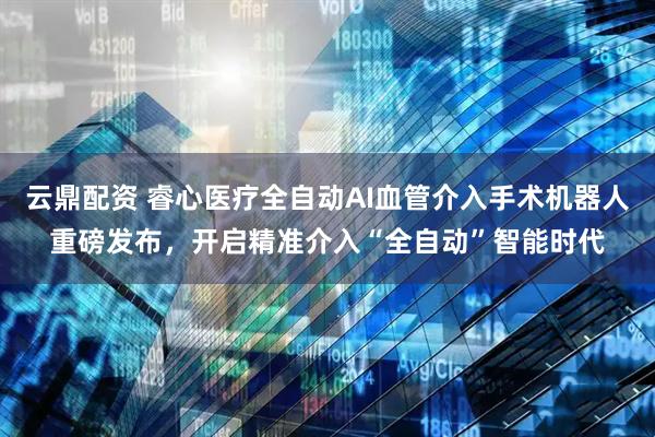 云鼎配资 睿心医疗全自动AI血管介入手术机器人重磅发布，开启精准介入“全自动”智能时代