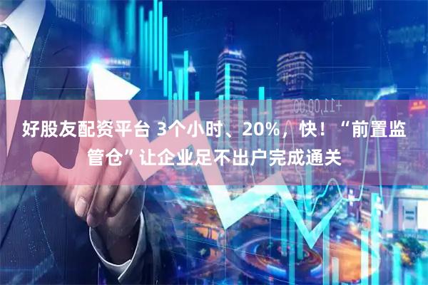 好股友配资平台 3个小时、20%，快！“前置监管仓”让企业足不出户完成通关
