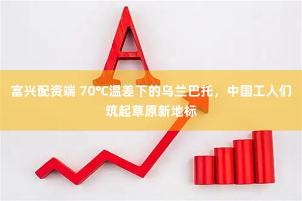 富兴配资端 70℃温差下的乌兰巴托，中国工人们筑起草原新地标