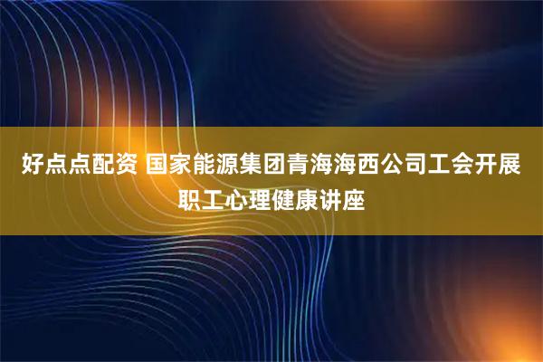 好点点配资 国家能源集团青海海西公司工会开展职工心理健康讲座