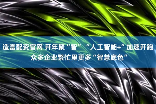 造富配资官网 开年聚“智” “人工智能+”加速开跑 众多企业繁忙里更多“智慧底色”