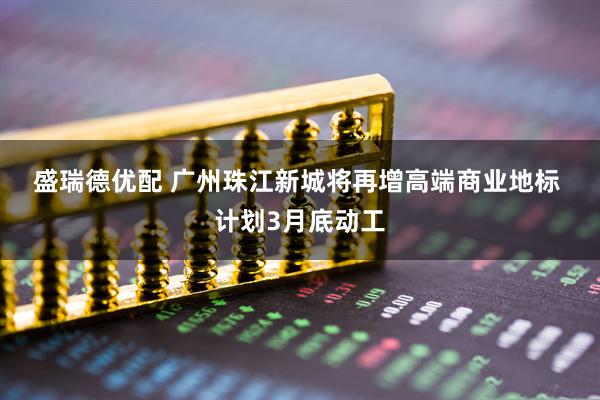 盛瑞德优配 广州珠江新城将再增高端商业地标 计划3月底动工