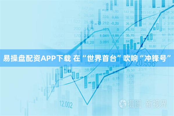 易操盘配资APP下载 在“世界首台”吹响“冲锋号”