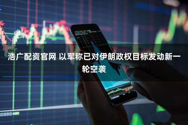 浩广配资官网 以军称已对伊朗政权目标发动新一轮空袭