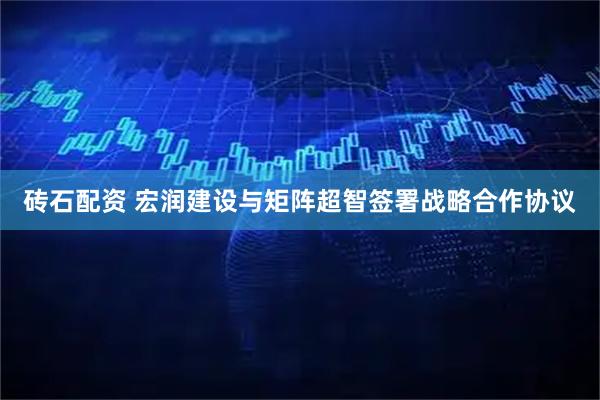 砖石配资 宏润建设与矩阵超智签署战略合作协议