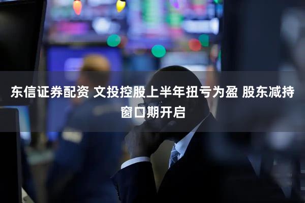 东信证券配资 文投控股上半年扭亏为盈 股东减持窗口期开启