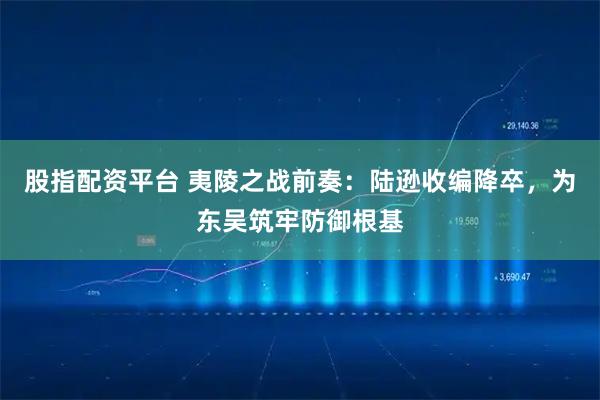 股指配资平台 夷陵之战前奏：陆逊收编降卒，为东吴筑牢防御根基