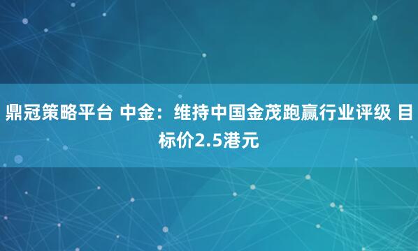 鼎冠策略平台 中金：维持中国金茂跑赢行业评级 目标价2.5港元