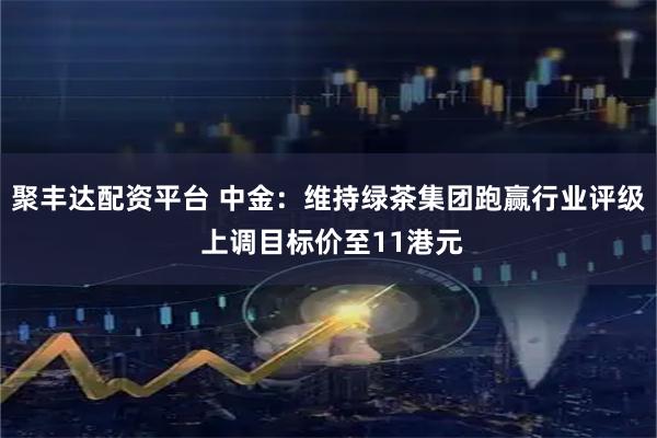 聚丰达配资平台 中金：维持绿茶集团跑赢行业评级 上调目标价至11港元
